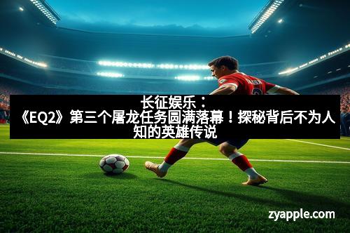 长征娱乐：《EQ2》第三个屠龙任务圆满落幕！探秘背后不为人知的英雄传说